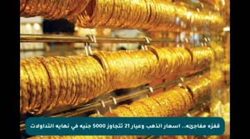 قفزة مفاجئة.. أسعار الذهب وعيار 21 تتجاوز 5000 جنيه في نهاية التداولات